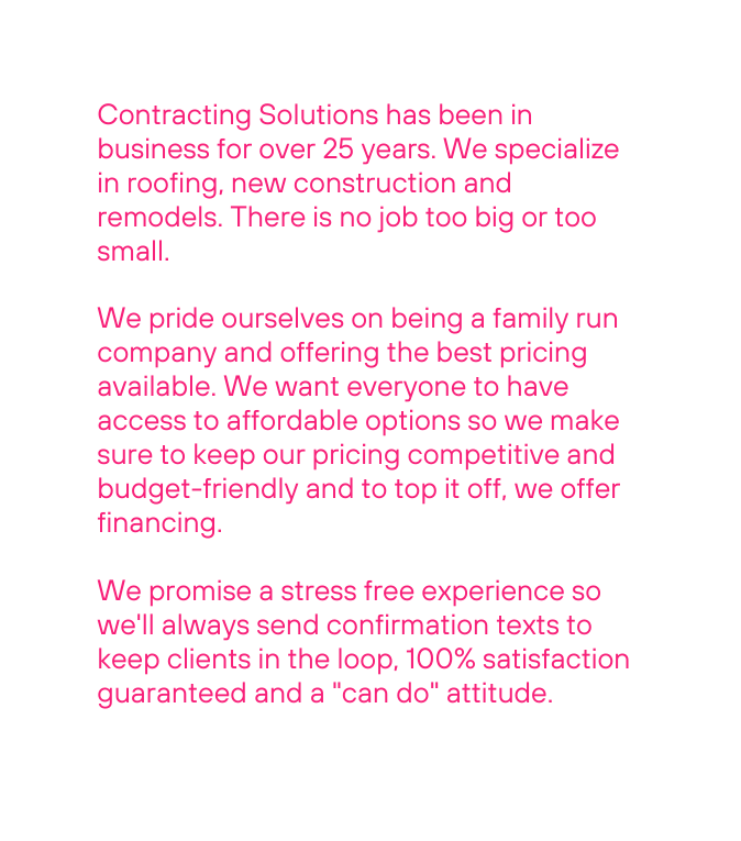 Contracting Solutions has been in business for over 25 years We specialize in roofing new construction and remodels There is no job too big or too small We pride ourselves on being a family run company and offering the best pricing available We want everyone to have access to affordable options so we make sure to keep our pricing competitive and budget friendly and to top it off we offer financing We promise a stress free experience so we ll always send confirmation texts to keep clients in the loop 100 satisfaction guaranteed and a can do attitude